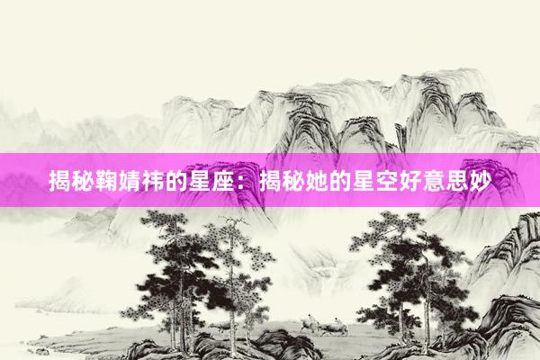 揭秘鞠婧祎的星座：揭秘她的星空好意思妙